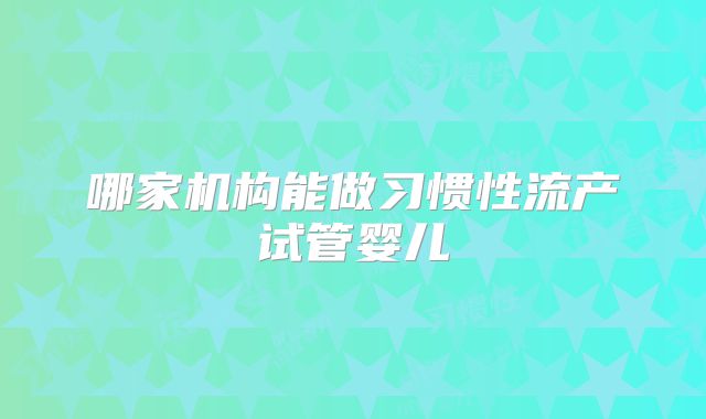 哪家机构能做习惯性流产试管婴儿