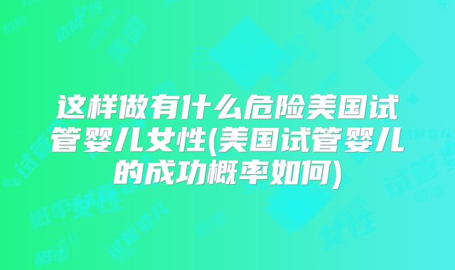这样做有什么危险美国试管婴儿女性(美国试管婴儿的成功概率如何)
