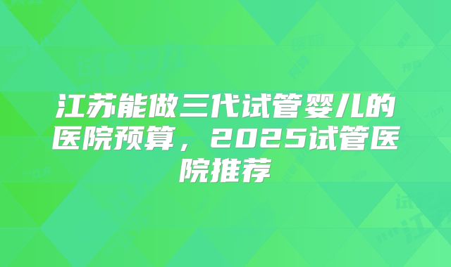 江苏能做三代试管婴儿的医院预算,2025试管医院推荐