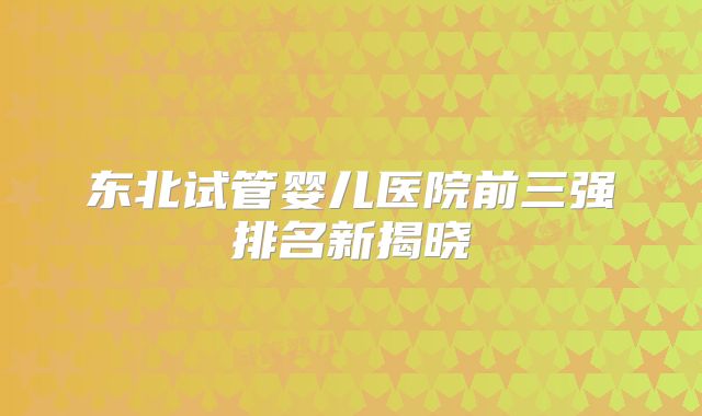 东北试管婴儿医院前三强排名新揭晓