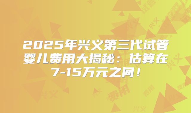 2025年兴义第三代试管婴儿费用大揭秘：估算在7-15万元之间！