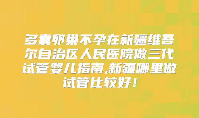 多囊卵巢不孕在新疆维吾尔自治区人民医院做三代试管婴儿指南,新疆哪里做试管比较好！