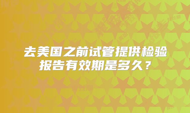 去美国之前试管提供检验报告有效期是多久？