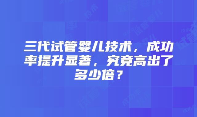 三代试管婴儿技术，成功率提升显著，究竟高出了多少倍？