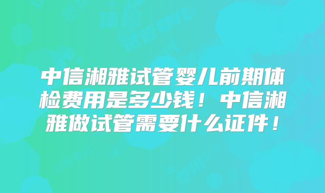 中信湘雅试管婴儿前期体检费用是多少钱！中信湘雅做试管需要什么证件！