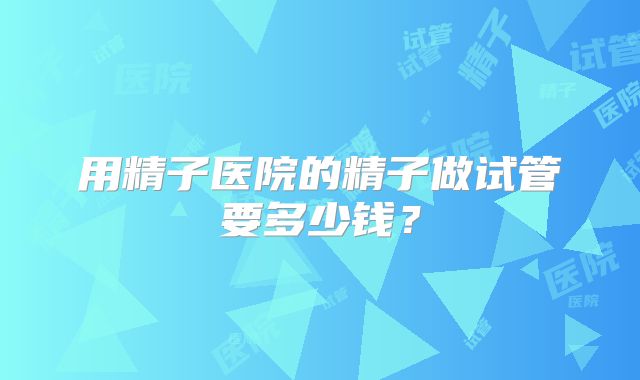 用精子医院的精子做试管要多少钱?
