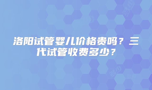 洛阳试管婴儿价格贵吗？三代试管收费多少？