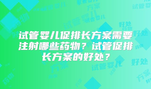 试管婴儿促排长方案需要注射哪些药物?试管促排长方案的好处?
