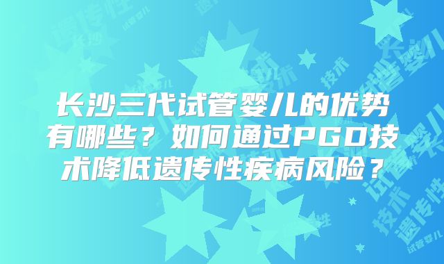 长沙三代试管婴儿的优势有哪些？如何通过PGD技术降低遗传性疾病风险？