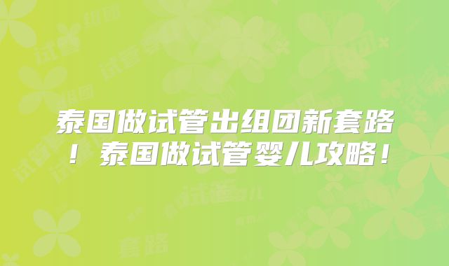 泰国做试管出组团新套路！泰国做试管婴儿攻略！