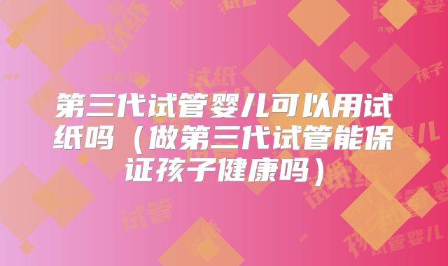 第三代试管婴儿可以用试纸吗（做第三代试管能保证孩子健康吗）