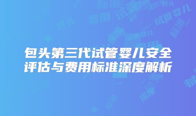 包头第三代试管婴儿安全评估与费用标准深度解析