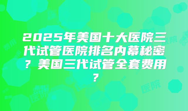 2025年美国十大医院三代试管医院排名内幕秘密？美国三代试管全套费用？