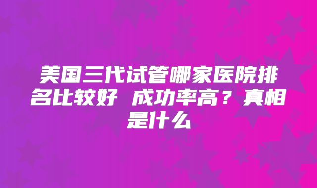 美国三代试管哪家医院排名比较好 成功率高？真相是什么