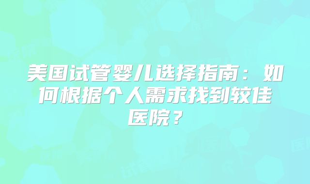 美国试管婴儿选择指南：如何根据个人需求找到较佳医院？