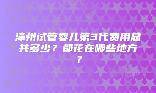 漳州试管婴儿第3代费用总共多少？都花在哪些地方？