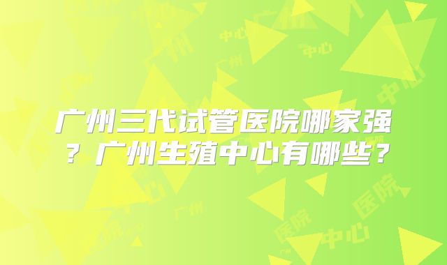 广州三代试管医院哪家强？广州生殖中心有哪些？