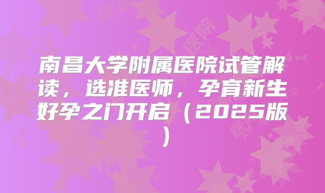 南昌大学附属医院试管解读，选准医师，孕育新生好孕之门开启（2025版）