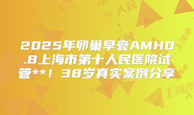 2025年卵巢早衰AMH0.8上海市第十人民医院试管**！38岁真实案例分享
