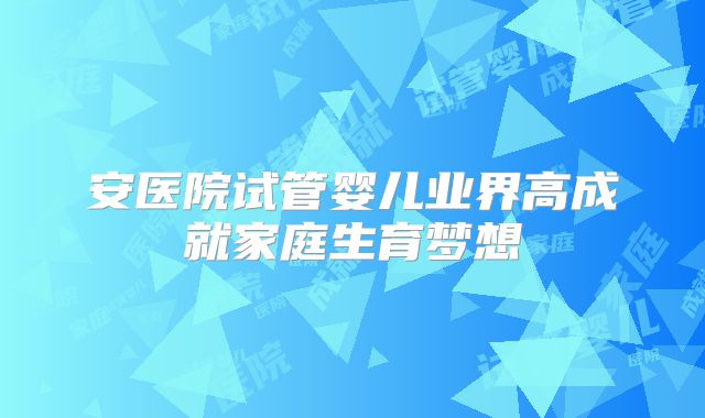安医院试管婴儿业界高成就家庭生育梦想