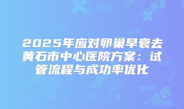 2025年应对卵巢早衰去黄石市中心医院方案：试管流程与成功率优化