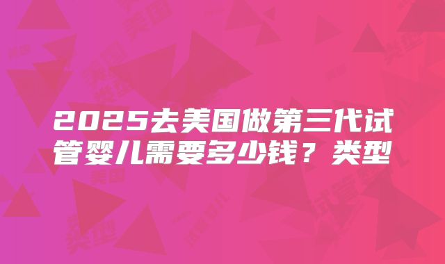 2025去美国做第三代试管婴儿需要多少钱？类型