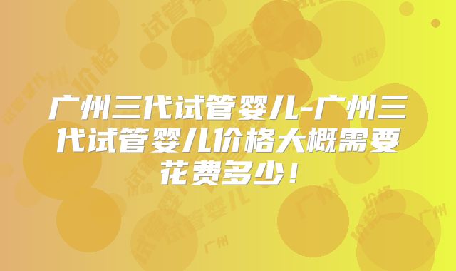 广州三代试管婴儿-广州三代试管婴儿价格大概需要花费多少!