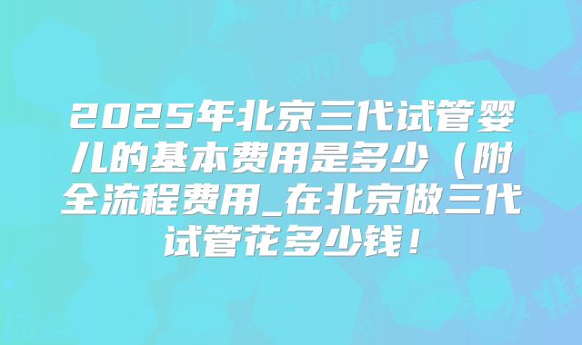 2025年北京三代试管婴儿的基本费用是多少（附全流程费用_在北京做三代试管花多少钱！