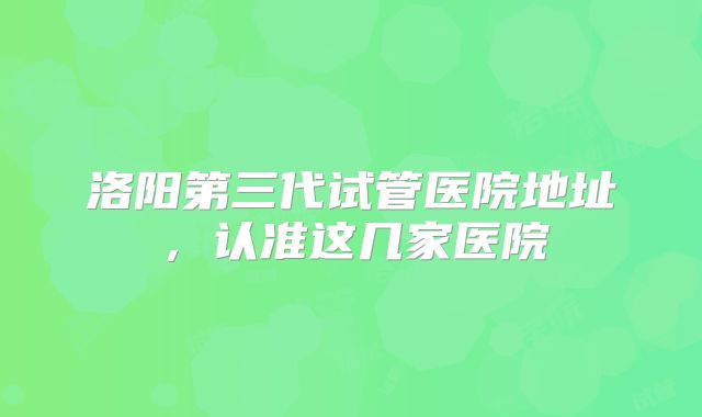 洛阳第三代试管医院地址，认准这几家医院