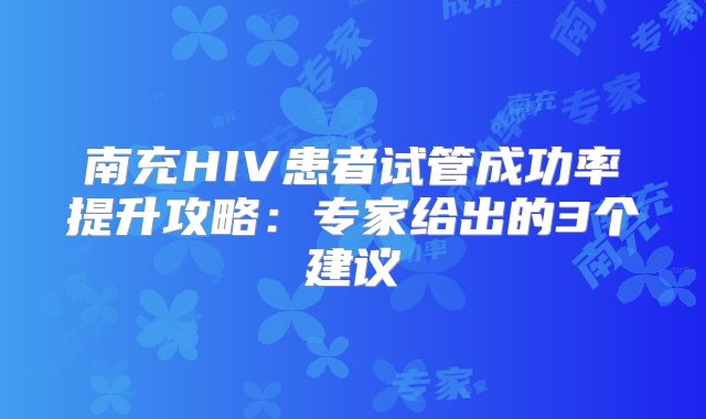 南充HIV患者试管成功率提升攻略：专家给出的3个建议