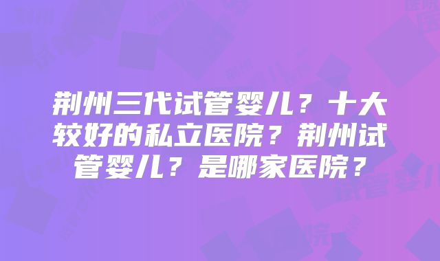 荆州三代试管婴儿？十大较好的私立医院？荆州试管婴儿？是哪家医院？