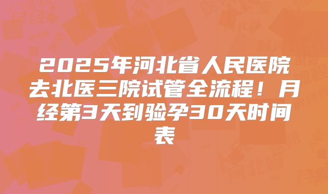 2025年河北省人民医院去北医三院试管全流程!月经第3天到验孕30天时间表