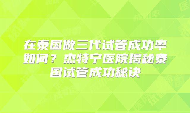 在泰国做三代试管成功率如何？杰特宁医院揭秘泰国试管成功秘诀
