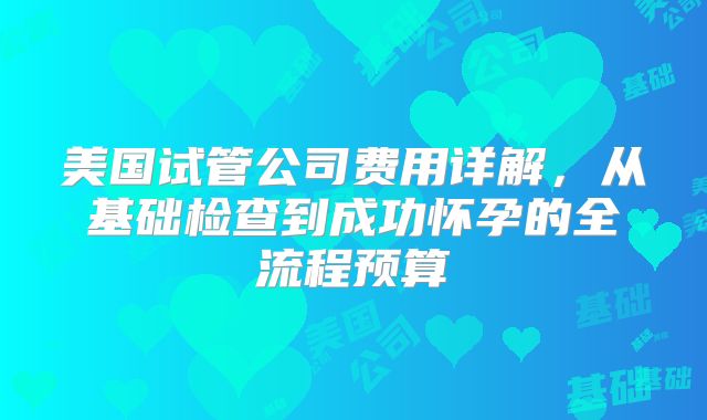 美国试管公司费用详解，从基础检查到成功怀孕的全流程预算