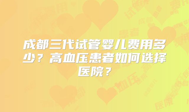 成都三代试管婴儿费用多少？高血压患者如何选择医院？