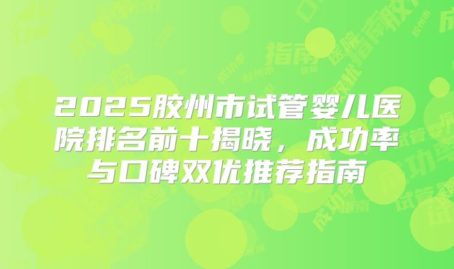 2025胶州市试管婴儿医院排名前十揭晓，成功率与口碑双优推荐指南