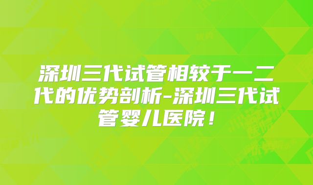 深圳三代试管相较于一二代的优势剖析-深圳三代试管婴儿医院!