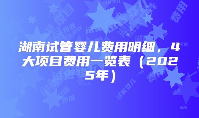 湖南试管婴儿费用明细，4大项目费用一览表（2025年）