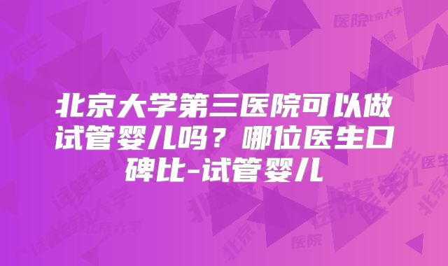 北京大学第三医院可以做试管婴儿吗？哪位医生口碑比-试管婴儿