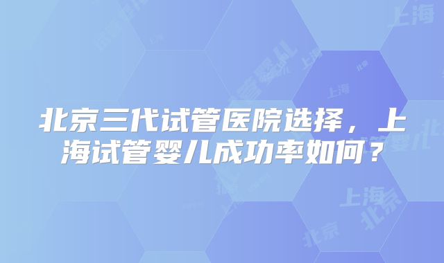 北京三代试管医院选择，上海试管婴儿成功率如何？
