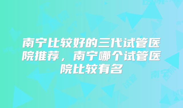 南宁比较好的三代试管医院推荐，南宁哪个试管医院比较有名