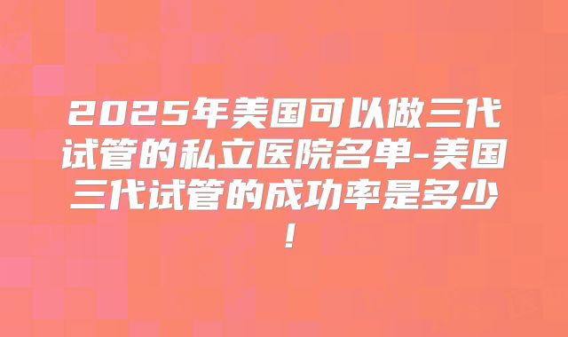 2025年美国可以做三代试管的私立医院名单-美国三代试管的成功率是多少！