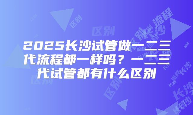 2025长沙试管做一二三代流程都一样吗？一二三代试管都有什么区别