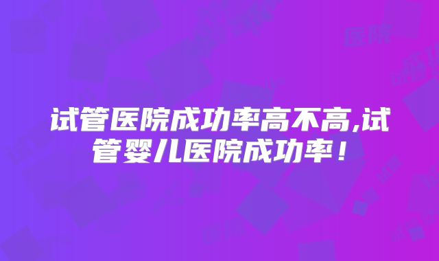试管医院成功率高不高,试管婴儿医院成功率！
