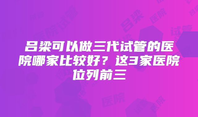 吕梁可以做三代试管的医院哪家比较好？这3家医院位列前三