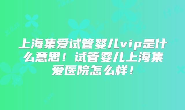 上海集爱试管婴儿vip是什么意思！试管婴儿上海集爱医院怎么样！