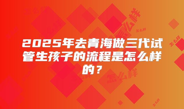 2025年去青海做三代试管生孩子的流程是怎么样的？