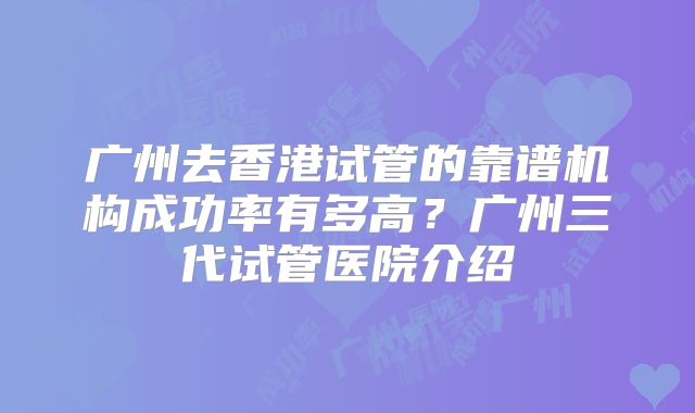 广州去香港试管的靠谱机构成功率有多高？广州三代试管医院介绍
