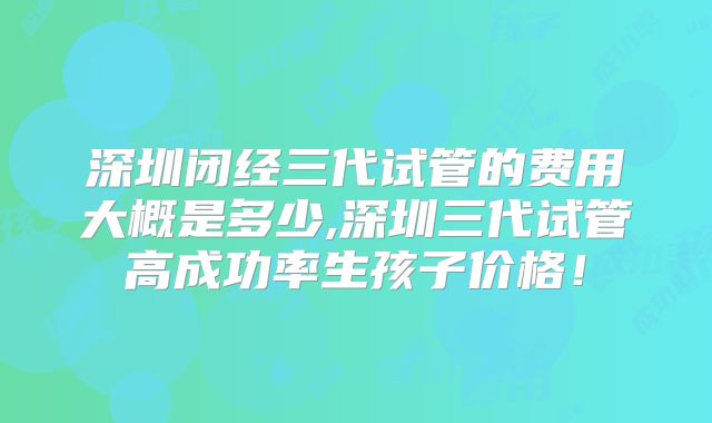 深圳闭经三代试管的费用大概是多少,深圳三代试管高成功率生孩子价格!