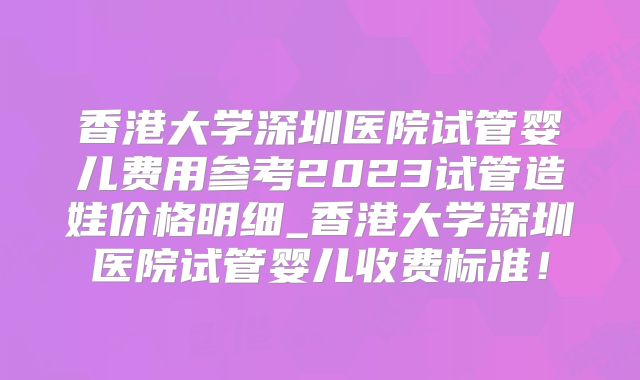 香港大学深圳医院试管婴儿费用参考2023试管造娃价格明细_香港大学深圳医院试管婴儿收费标准!